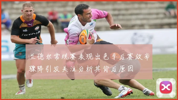 兰德尔常规赛表现出色季后赛效率骤降引发关注分析其背后原因