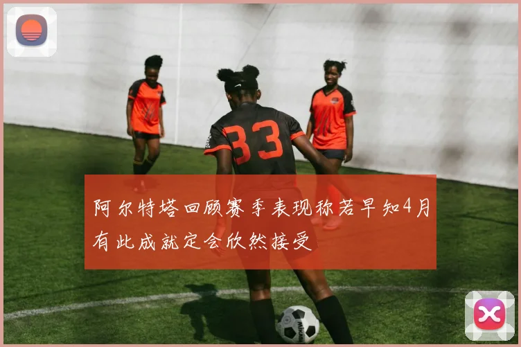 阿尔特塔回顾赛季表现称若早知4月有此成就定会欣然接受