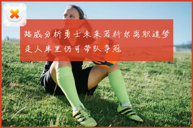 路威分析勇士未来若科尔离职追梦走人库里仍可带队争冠