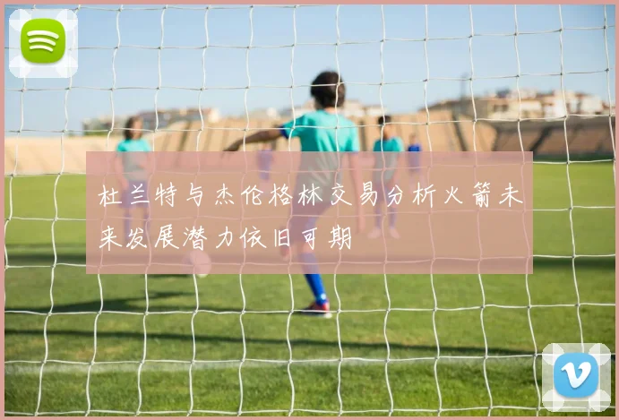 杜兰特与杰伦格林交易分析火箭未来发展潜力依旧可期