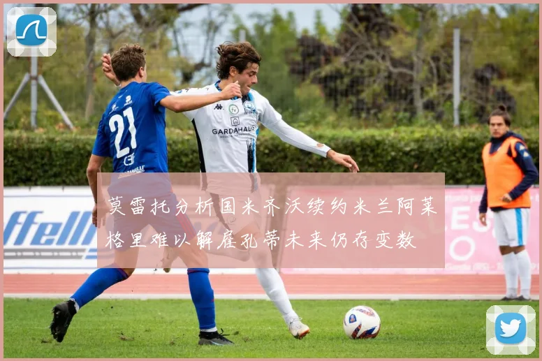 莫雷托分析国米齐沃续约米兰阿莱格里难以解雇孔蒂未来仍存变数