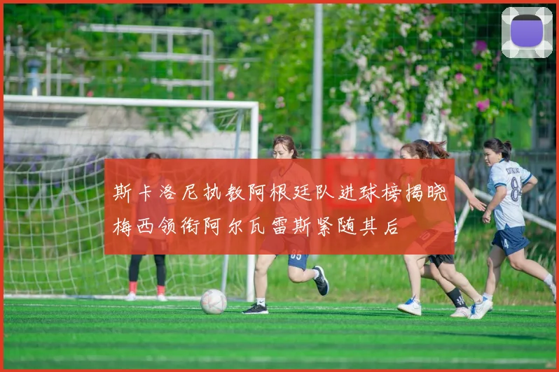 斯卡洛尼执教阿根廷队进球榜揭晓梅西领衔阿尔瓦雷斯紧随其后