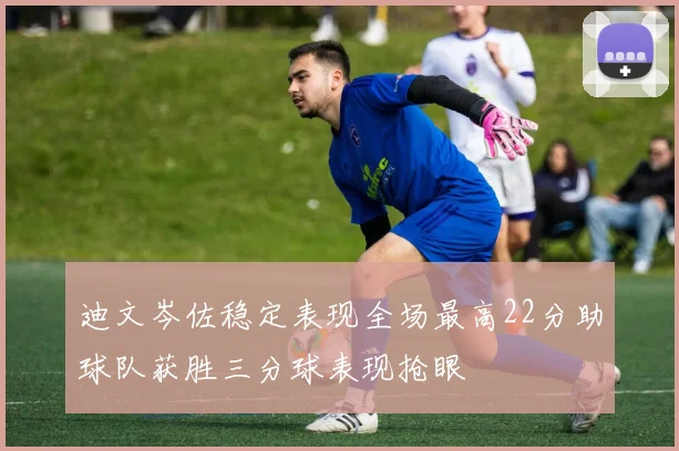 迪文岑佐稳定表现全场最高22分助球队获胜三分球表现抢眼
