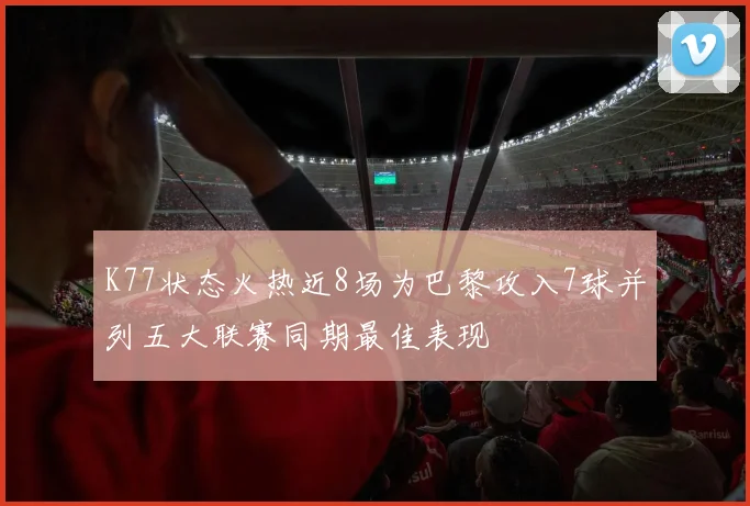 K77状态火热近8场为巴黎攻入7球并列五大联赛同期最佳表现