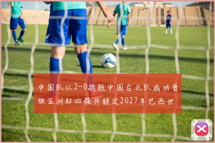 中国队以2-0战胜中国台北队成功晋级亚洲杯四强并锁定2027年巴西世界杯资格