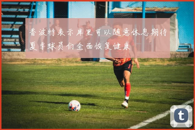 香波特表示库里可以随意休息期待夏季球员们全面恢复健康