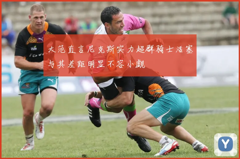 大范直言尼克斯实力超群骑士活塞与其差距明显不容小觑