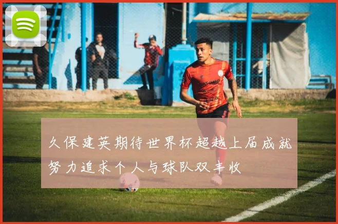 久保建英期待世界杯超越上届成就努力追求个人与球队双丰收