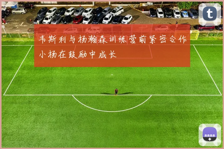 韦斯利与杨瀚森训练营前紧密合作小杨在鼓励中成长