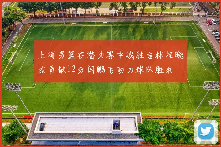 上海男篮在潜力赛中战胜吉林崔晓龙贡献12分闫鹏飞助力球队胜利
