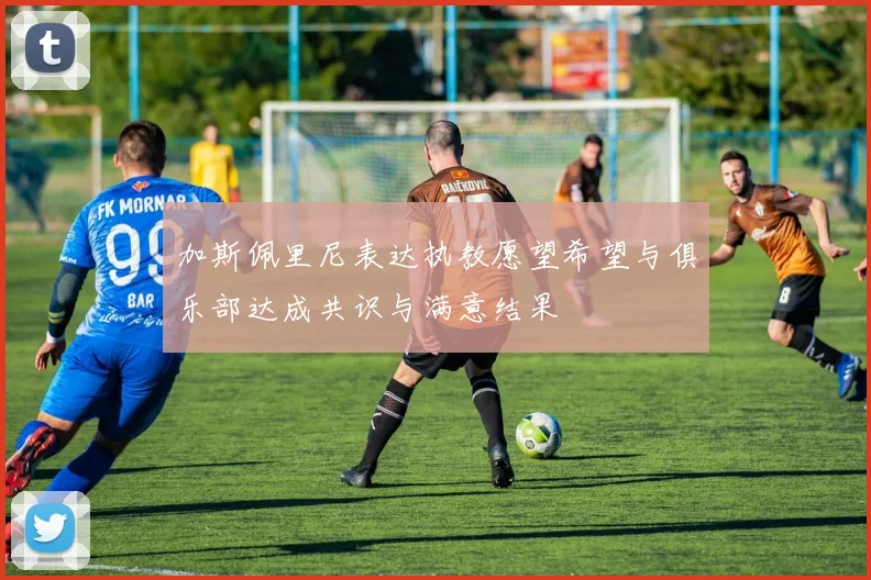 加斯佩里尼表达执教愿望希望与俱乐部达成共识与满意结果