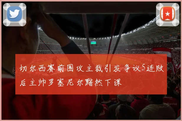 切尔西赛前围攻主裁引发争议5连败后主帅罗塞尼尔黯然下课