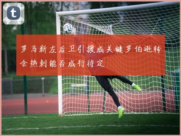 罗马新左后卫引援成关键罗伯逊转会热刺能否成行待定