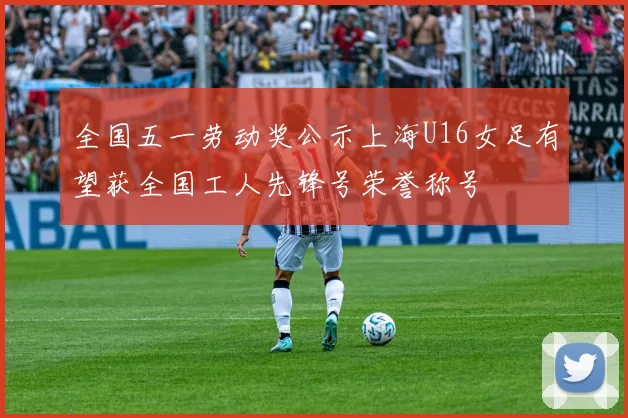 全国五一劳动奖公示上海U16女足有望获全国工人先锋号荣誉称号