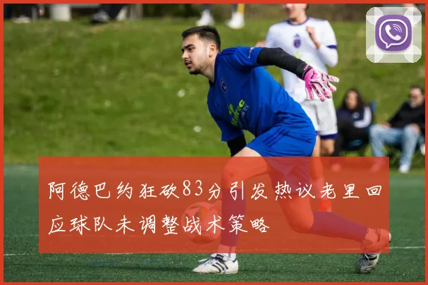 阿德巴约狂砍83分引发热议老里回应球队未调整战术策略