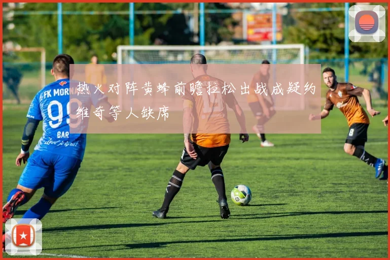 热火对阵黄蜂前瞻拉松出战成疑约维奇等人缺席