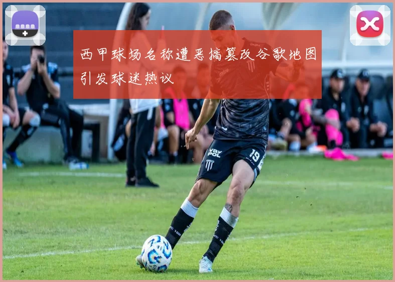 西甲球场名称遭恶搞篡改谷歌地图引发球迷热议