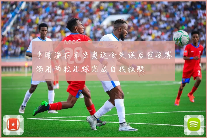 李晴潼在东京奥运会失误后重返赛场用两粒进球完成自我救赎