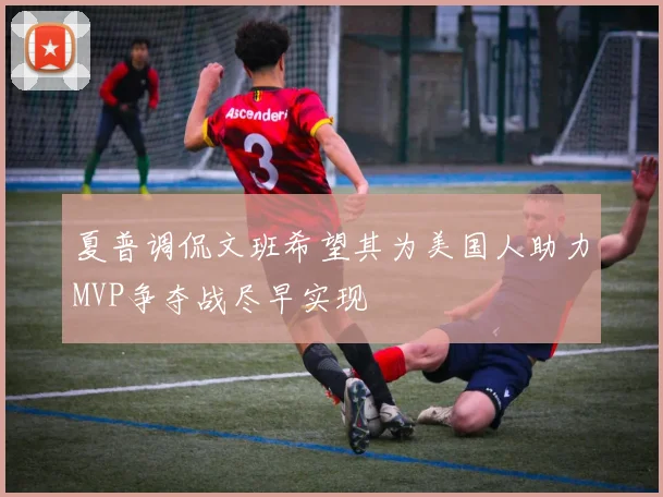夏普调侃文班希望其为美国人助力MVP争夺战尽早实现