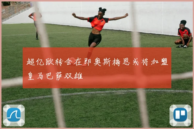 超亿欧转会在即奥斯梅恩或将加盟皇马巴萨双雄