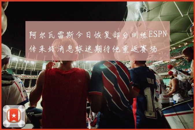 阿尔瓦雷斯今日恢复部分训练ESPN传来好消息球迷期待他重返赛场
