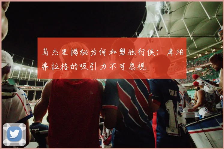 乌杰里揭秘为何加盟独行侠:库珀弗拉格的吸引力不可忽视