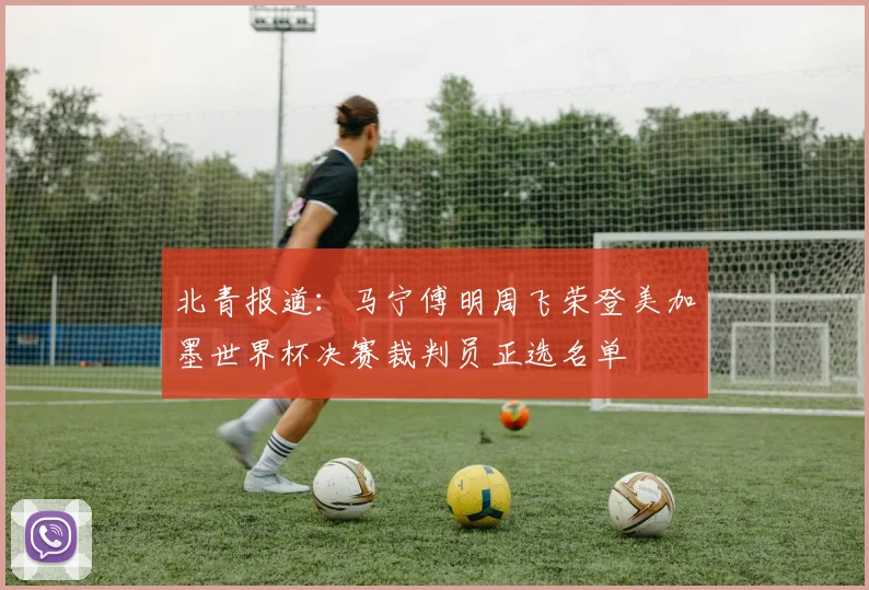 北青报道:马宁傅明周飞荣登美加墨世界杯决赛裁判员正选名单