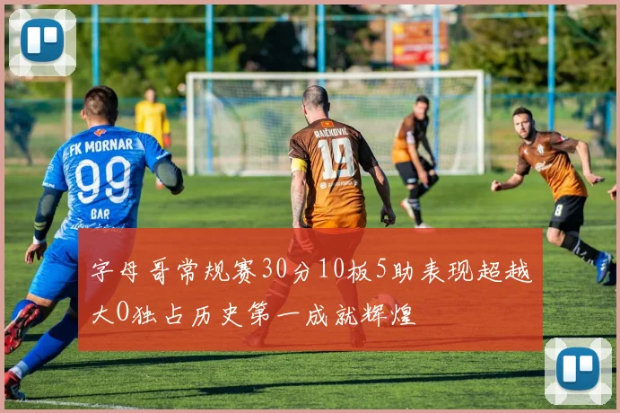 字母哥常规赛30分10板5助表现超越大O独占历史第一成就辉煌