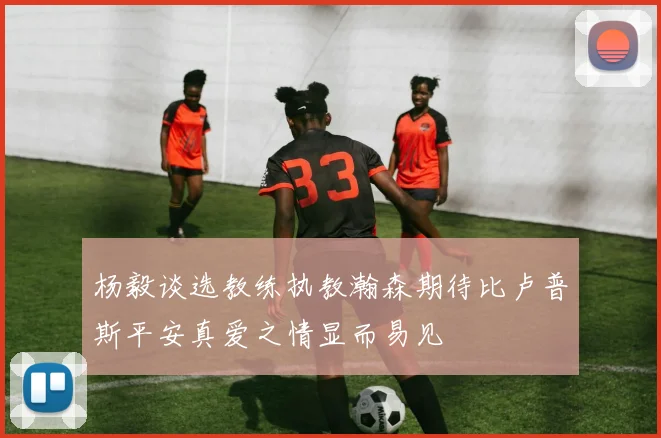 杨毅谈选教练执教瀚森期待比卢普斯平安真爱之情显而易见
