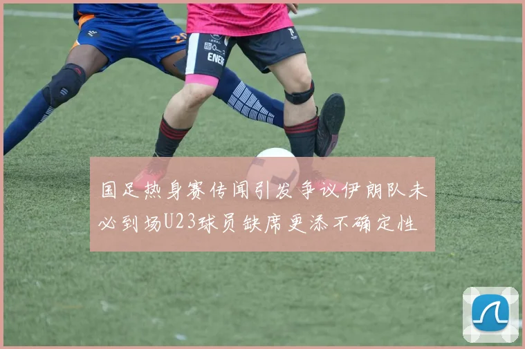 国足热身赛传闻引发争议伊朗队未必到场U23球员缺席更添不确定性