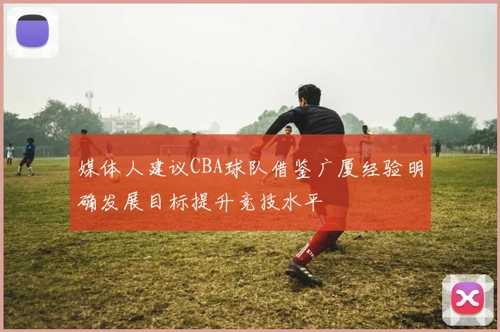 媒体人建议CBA球队借鉴广厦经验明确发展目标提升竞技水平