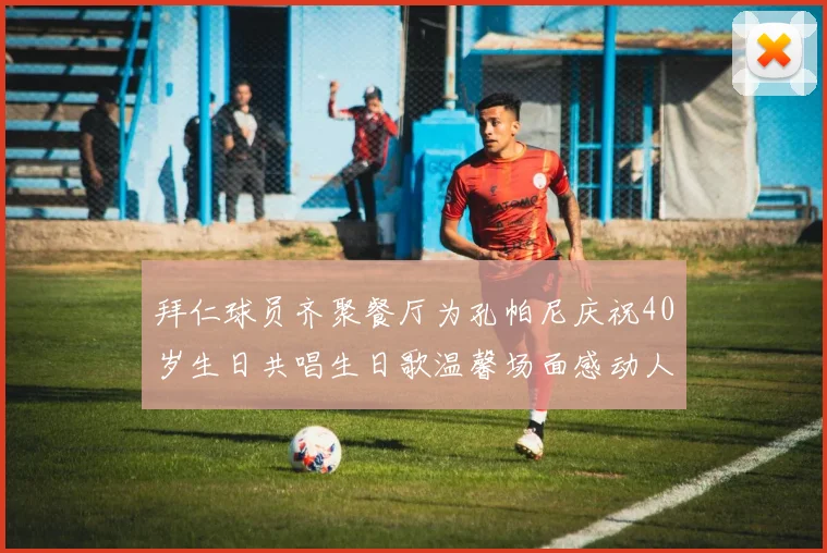 拜仁球员齐聚餐厅为孔帕尼庆祝40岁生日共唱生日歌温馨场面感动人心