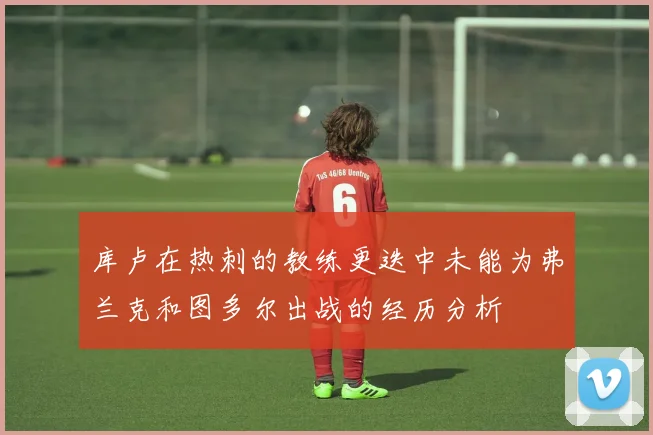 库卢在热刺的教练更迭中未能为弗兰克和图多尔出战的经历分析
