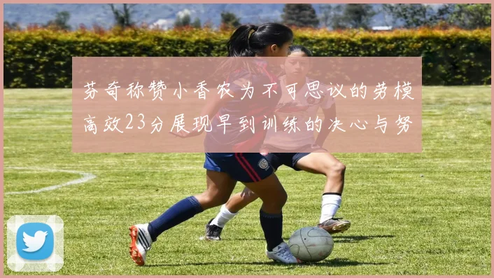 芬奇称赞小香农为不可思议的劳模高效23分展现早到训练的决心与努力