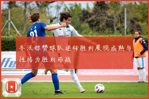 齐沃称赞球队逆转胜利展现成熟与性格为胜利而战