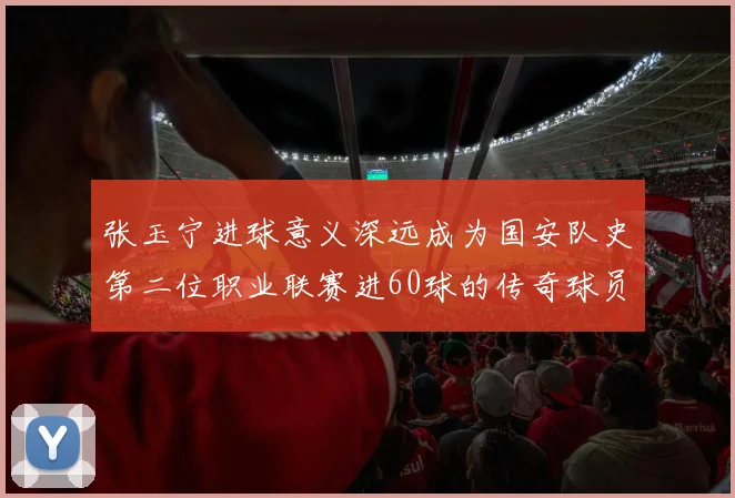 张玉宁进球意义深远成为国安队史第二位职业联赛进60球的传奇球员