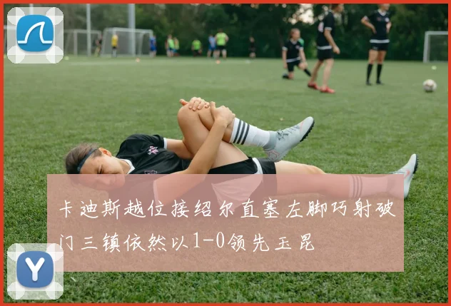 卡迪斯越位接绍尔直塞左脚巧射破门三镇依然以1-0领先玉昆