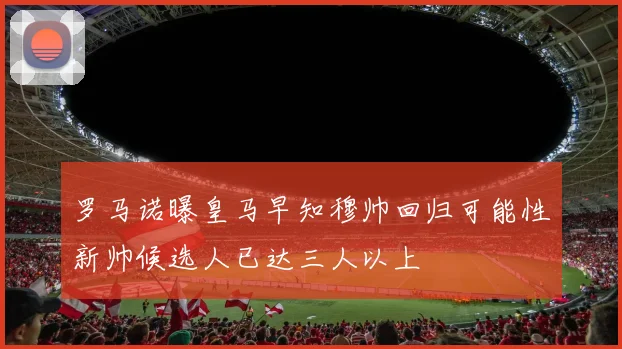 罗马诺曝皇马早知穆帅回归可能性新帅候选人已达三人以上