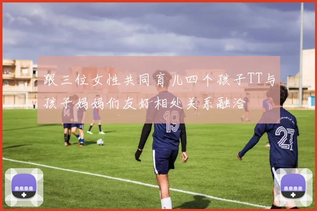 跟三位女性共同育儿四个孩子TT与孩子妈妈们友好相处关系融洽