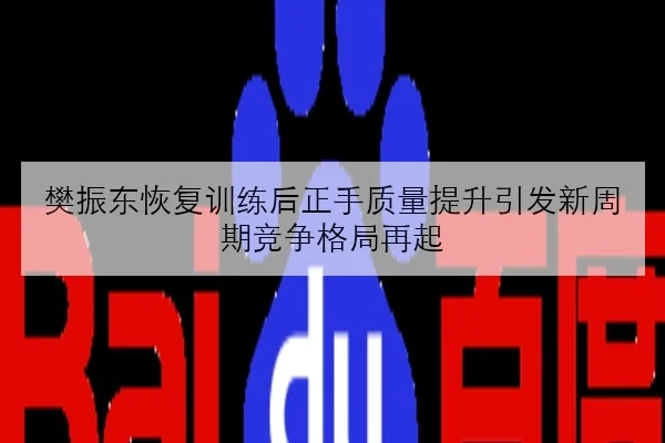 樊振东恢复训练后正手质量提升引发新周期竞争格局再起