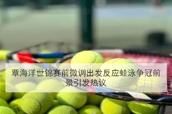 覃海洋世锦赛前微调出发反应蛙泳争冠前景引发热议